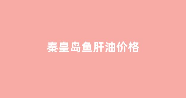 秦皇岛鱼肝油价格_鱼肝油好多钱一盒