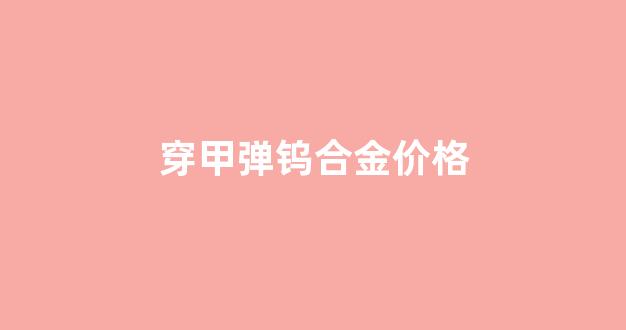穿甲弹 钨_穿甲弹钨合金价格