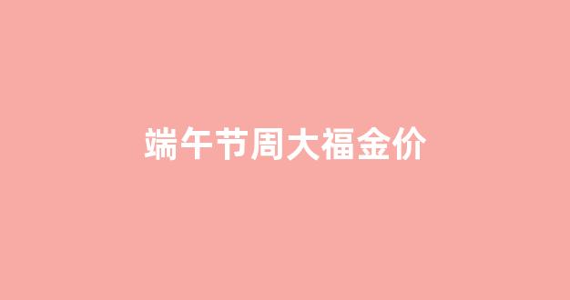 端午节周大福金价_金价格周大福