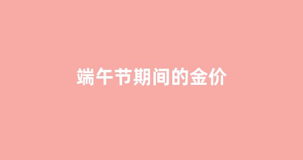 中国黄金端午节活动方案_端午节期间的金价