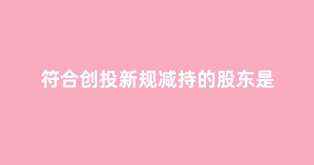 符合创投新规减持的股东是(上市公司创投基金股东减持)_https://www.luoxuangg888.com_创业板_第1张