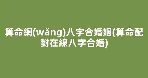 算命網(wǎng)八字合婚姻(算命配對在線八字合婚)