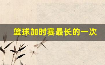 篮球加时赛最长的一次-篮球加时赛最多几次