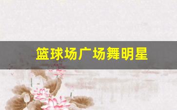 篮球 广场舞-篮球场广场舞明星