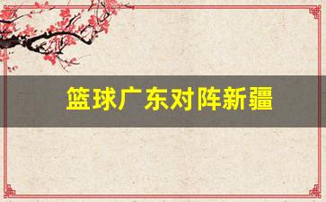 篮球广东对阵新疆-最近cba篮球广东队对新疆队