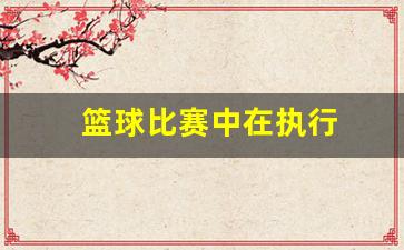 篮球比赛中在执行-篮球比赛中在执行什么任务