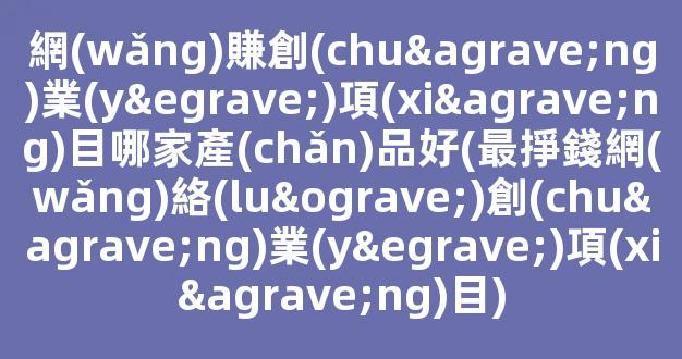 網(wǎng)賺創(chuàng)業(yè)項(xiàng)目哪家產(chǎn)品好(最掙錢網(wǎng)絡(luò)創(chuàng)業(yè)項(xiàng)目) - 嚴(yán)選資源大全