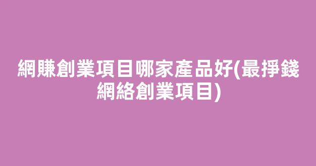 網賺創業項目哪家產品好(最掙錢網絡創業項目) - 嚴選資源大全