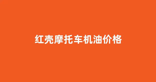红壳摩托车机油价格_摩托车机油红壳好还是黑壳好