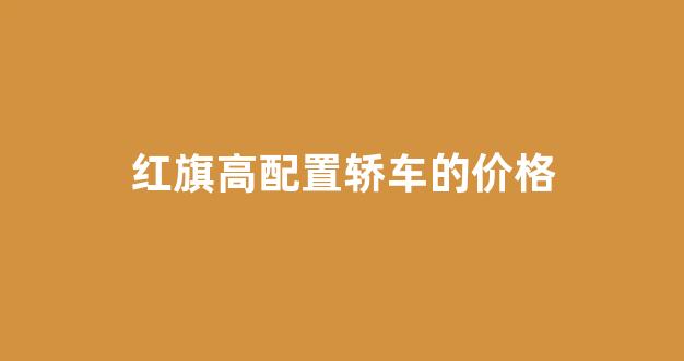 红旗高配置轿车的价格(新能源红旗轿车价格)_https://www.heiljjianzu.com_深交所_第1张