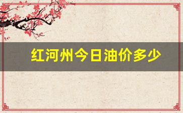 红河州今日油价多少-红河油价调整最新消息