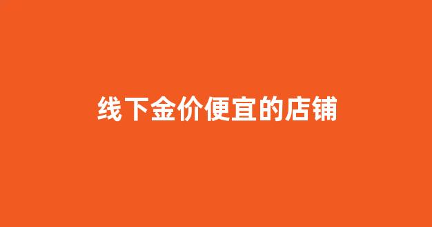 线下金价便宜的店铺_线下金价便宜的店铺叫什么