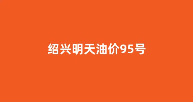 绍兴最新油价_绍兴明天油价95号