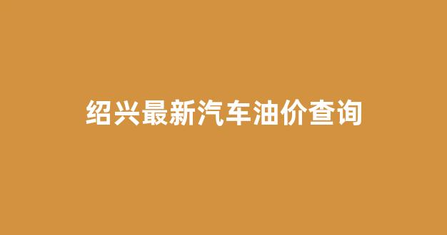 绍兴最新汽车油价查询_绍兴油价优惠加油站