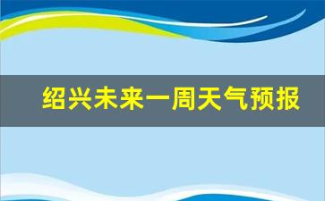 绍兴未来30天天气情况_绍兴未来一周天气预报详情最新消息