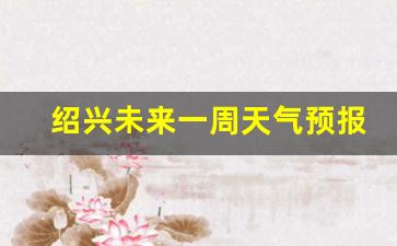 绍兴未来一周天气预报详情查询_绍兴未来一周天气预报详情查询结果