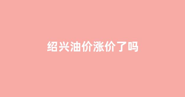 绍兴油价涨价了吗今天_绍兴油价涨价了吗