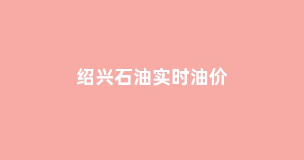 绍兴石油实时油价_绍兴石油实时油价今日价格