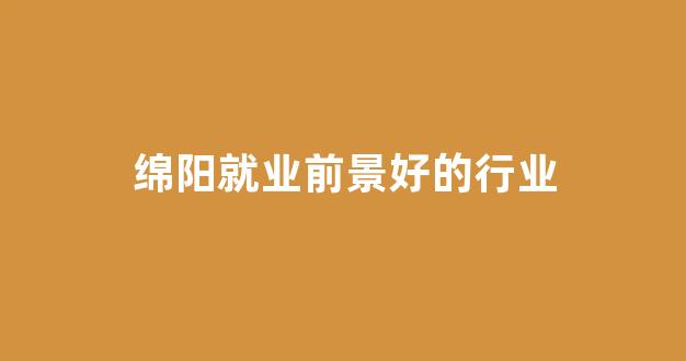 绵阳就业前景好的行业(绵阳有什么工作可以赚钱)