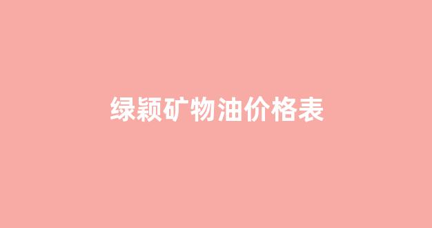绿颖矿物油价格表_绿颖矿物油价格表4百升是多少