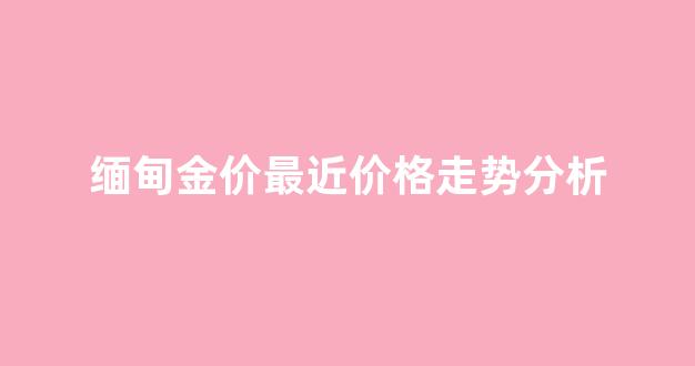 缅甸黄金价格今日价格_缅甸金价最近价格走势分析