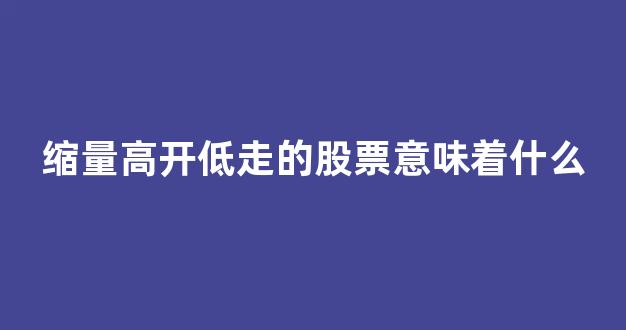 缩量高开低走的股票意味着什么(缩量低开低走意味着什么)_https://www.gfdzclz.com_科创板_第1张