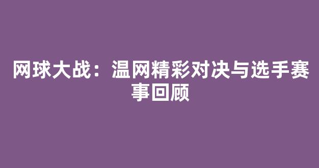 网球大战：温网精彩对决与选手赛事回顾