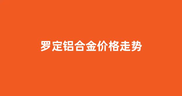 罗定铝合金价格走势_铝合金市场价