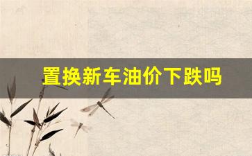 置换的汽车可以买吗?-置换新车油价下跌吗