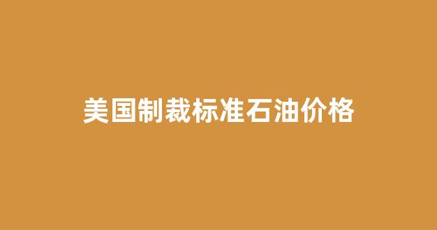 美国制裁俄罗斯石油公司最新消息_美国制裁标准石油价格