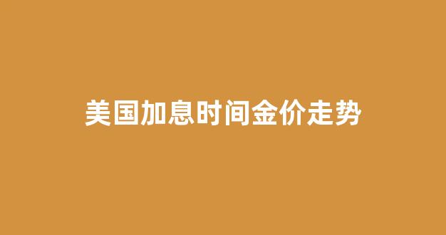 美国加息 金价_美国加息时间金价走势
