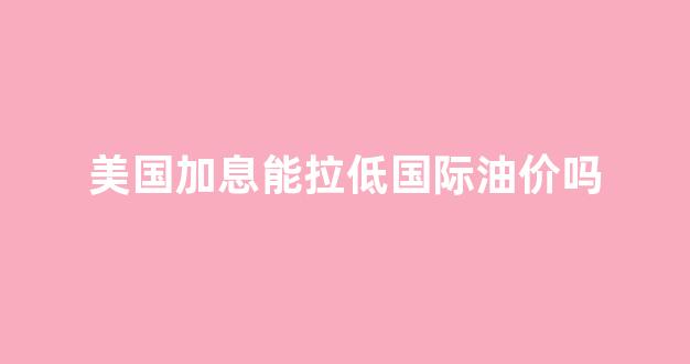美国加息能拉低国际油价吗_美国加息对石油影响