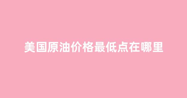 美国原油价格最低点在哪里_美国原油价格最低点在哪里呢