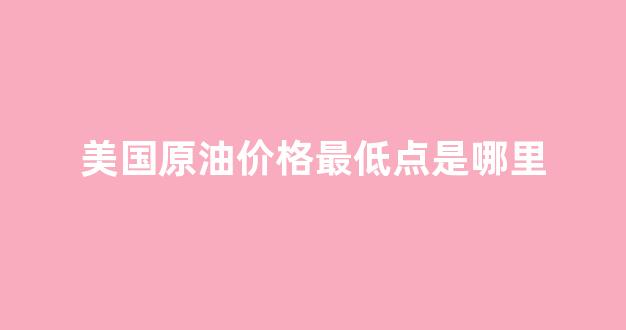 美国原油历史最低价_美国原油价格最低点是哪里