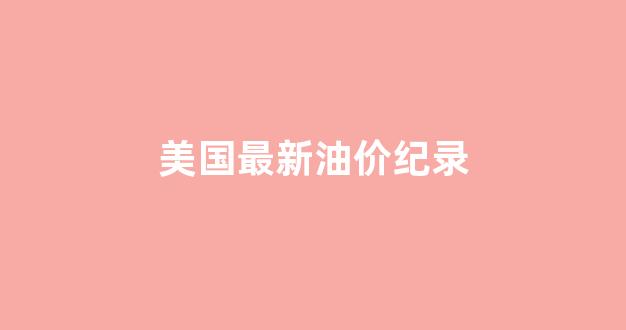 美国最新油价纪录_美国最新油价多少