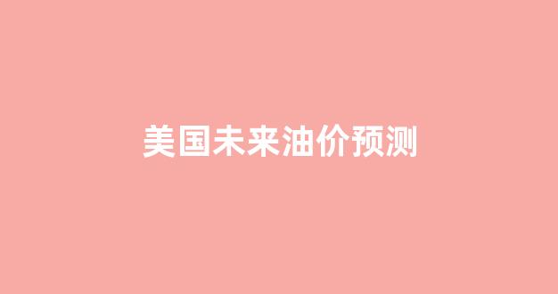 美国油价大跌_美国未来油价预测