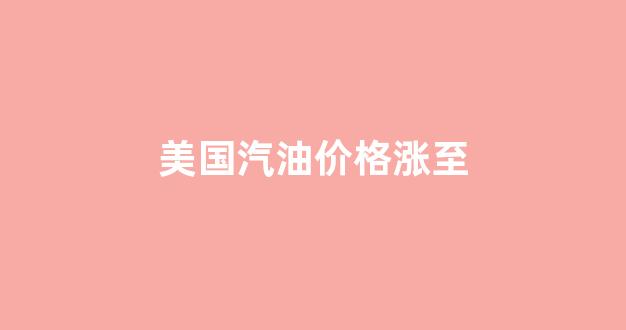 美国汽油价格涨至多少_美国汽油价格涨至
