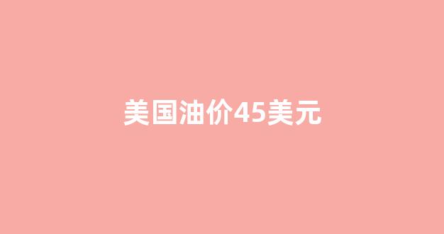 美国油价45美元_美国油价2021