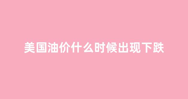 美国油价什么时候出现下跌现象_美国油价什么时候出现下跌