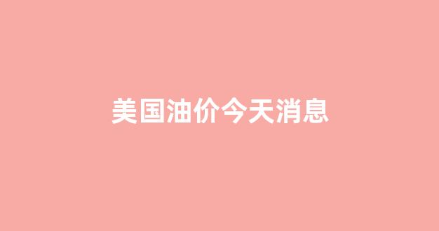 美国油价今天消息_美国实时油价查询