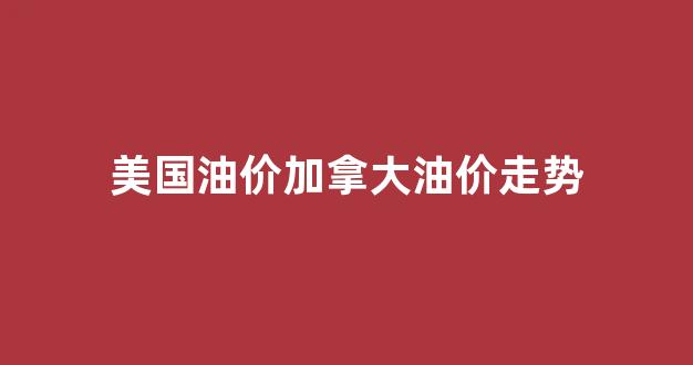美国油价加拿大油价走势_美国油价加拿大油价走势如何