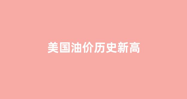 美国油价历史新高_美国油价上涨