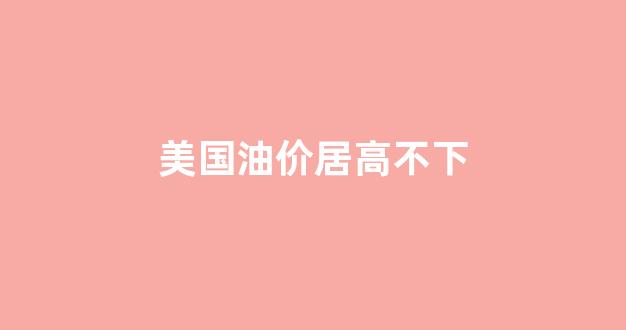 美国油价居高不下_美国油价居高不下跌