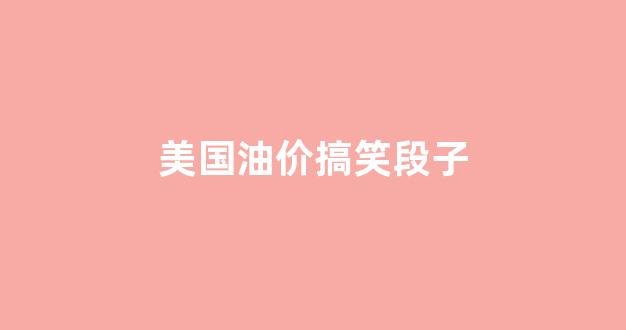 美国油价大涨_美国油价搞笑段子