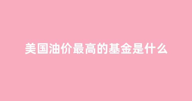 美国油价最高的基金是什么_美国油价2021