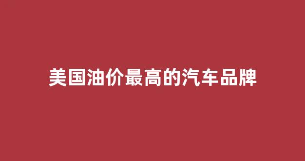 美国汽油单价_美国油价最高的汽车品牌