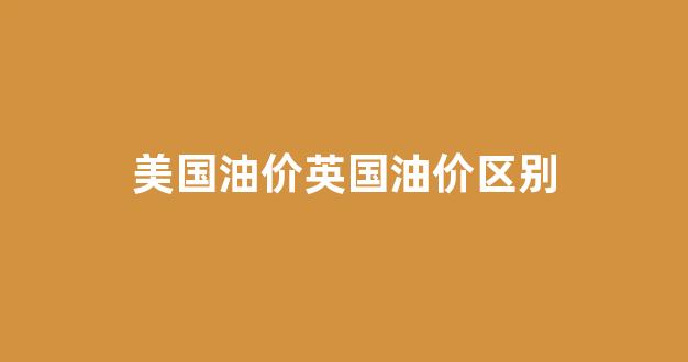 美国油价英国油价区别_英国的油价