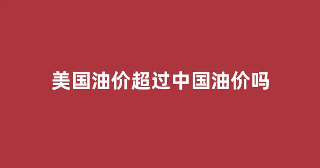 美国油价超过中国油价吗_美国油价超过中国油价吗