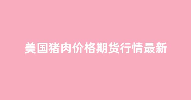 美国猪肉价格期货行情最新(美国猪肉价格期货行情最新走势)_https://www.rzcpcj.com_直通车_第1张