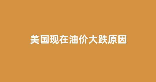 美国现在油价大跌原因_美国现在油价大跌原因分析